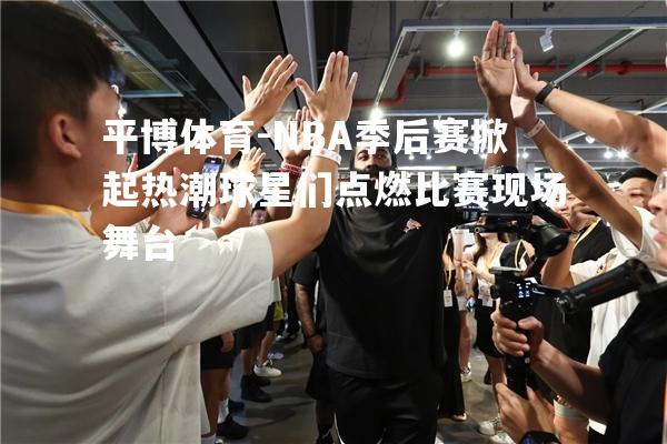 NBA季后赛掀起热潮球星们点燃比赛现场舞台