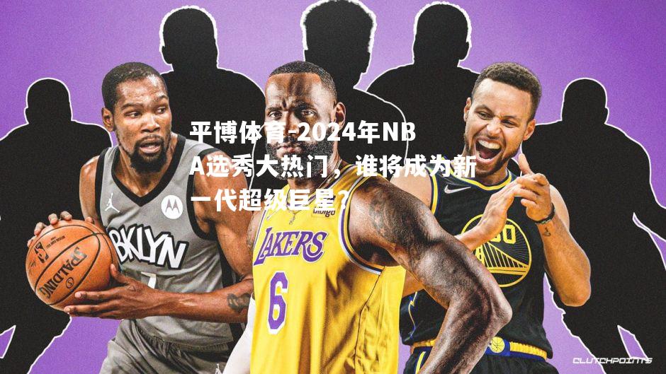 2024年NBA选秀大热门，谁将成为新一代超级巨星？