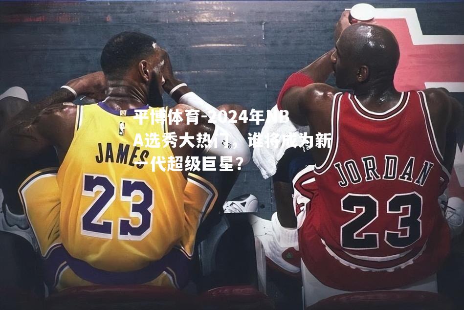 2024年NBA选秀大热门，谁将成为新一代超级巨星？