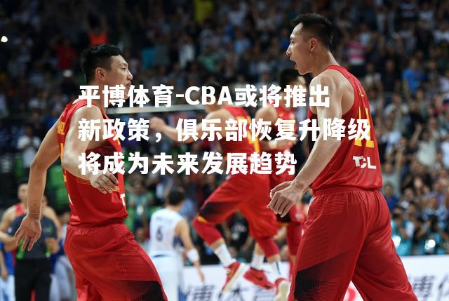 CBA或将推出新政策，俱乐部恢复升降级将成为未来发展趋势