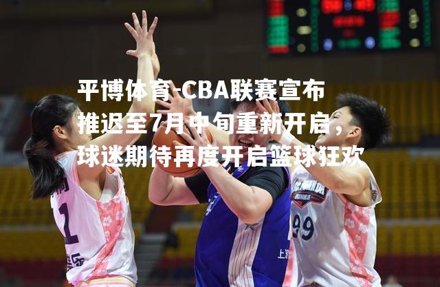 CBA联赛宣布推迟至7月中旬重新开启，球迷期待再度开启篮球狂欢