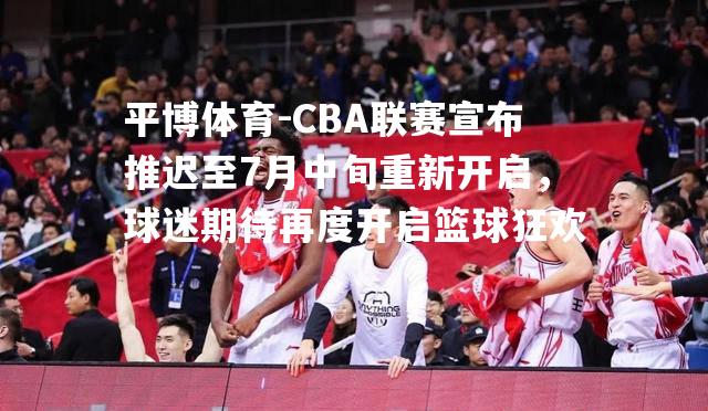 CBA联赛宣布推迟至7月中旬重新开启，球迷期待再度开启篮球狂欢