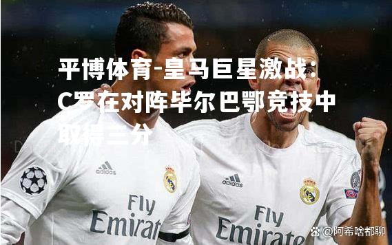 平博体育-皇马巨星激战：C罗在对阵毕尔巴鄂竞技中取得三分