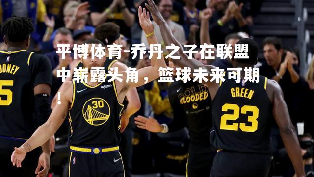 乔丹之子在联盟中崭露头角，篮球未来可期！