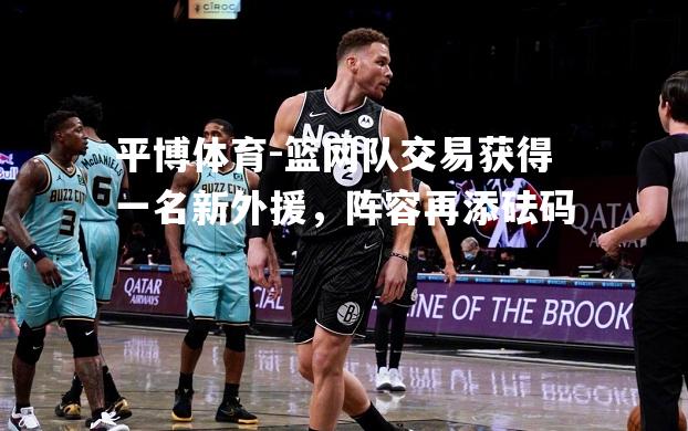 篮网队交易获得一名新外援，阵容再添砝码